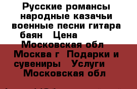 Русские романсы народные казачьи военные песни гитара баян › Цена ­ 6 000 - Московская обл., Москва г. Подарки и сувениры » Услуги   . Московская обл.